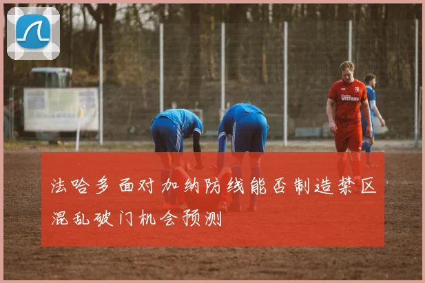 法哈多面对加纳防线能否制造禁区混乱破门机会预测