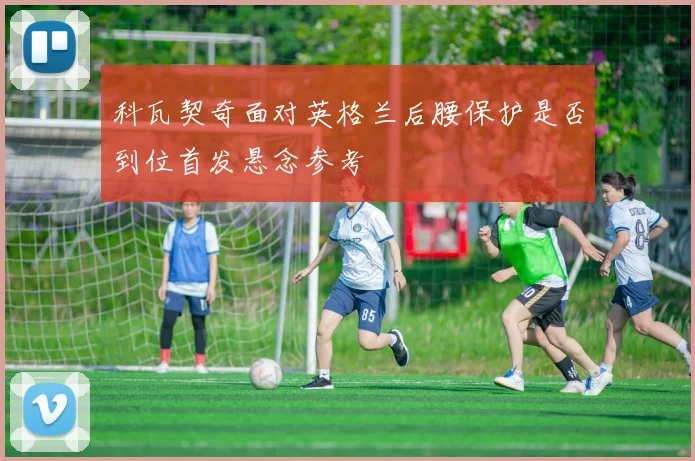 科瓦契奇面对英格兰后腰保护是否到位首发悬念参考