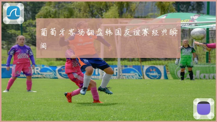 葡萄牙客场翻盘韩国友谊赛经典瞬间