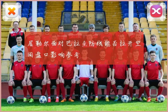 居勒尔面对巴拉圭防线能否拉开空间盘口影响参考