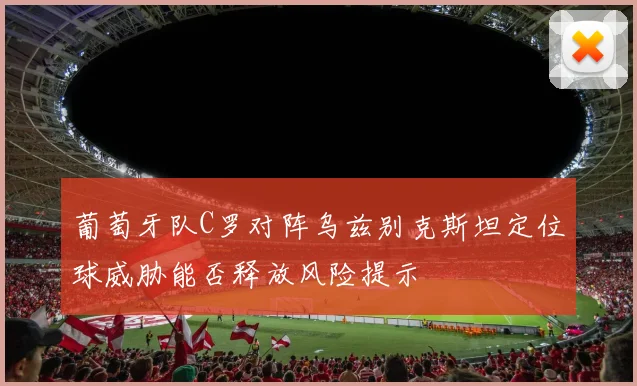 葡萄牙队C罗对阵乌兹别克斯坦定位球威胁能否释放风险提示