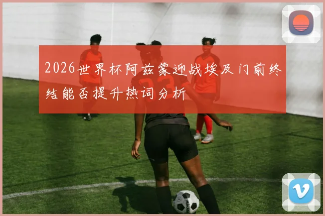 2026世界杯阿兹蒙迎战埃及门前终结能否提升热词分析