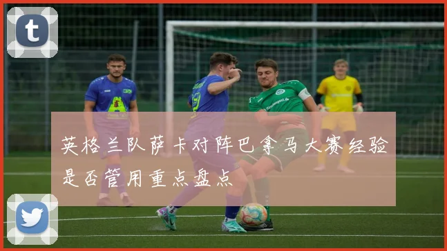 英格兰队萨卡对阵巴拿马大赛经验是否管用重点盘点