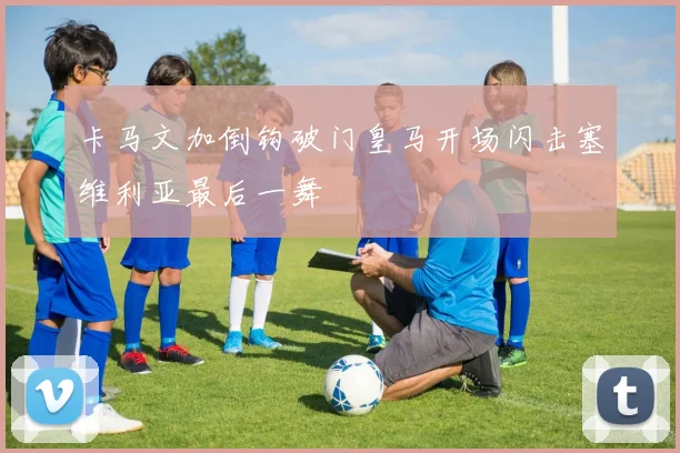 卡马文加倒钩破门皇马开场闪击塞维利亚最后一舞