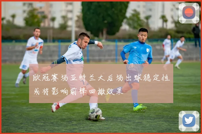 欧冠赛场亚特兰大后场出球稳定性或将影响前锋回撤效果