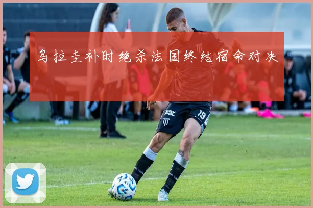 乌拉圭补时绝杀法国终结宿命对决