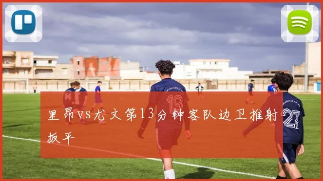 里昂vs尤文第13分钟客队边卫推射扳平