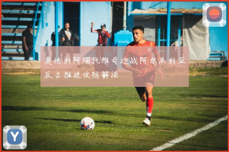 奥地利阿瑙托维奇迎战阿尔及利亚反击推进攻防解读