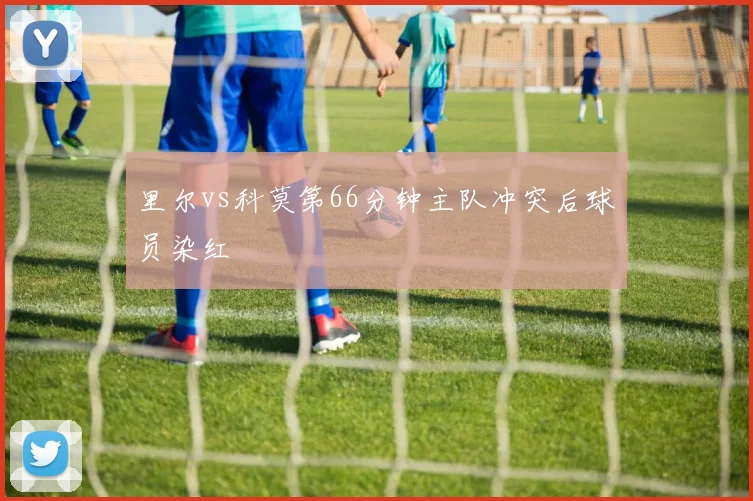 里尔vs科莫第66分钟主队冲突后球员染红
