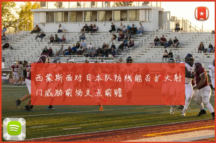 西蒙斯面对日本队防线能否扩大射门威胁前场支点前瞻