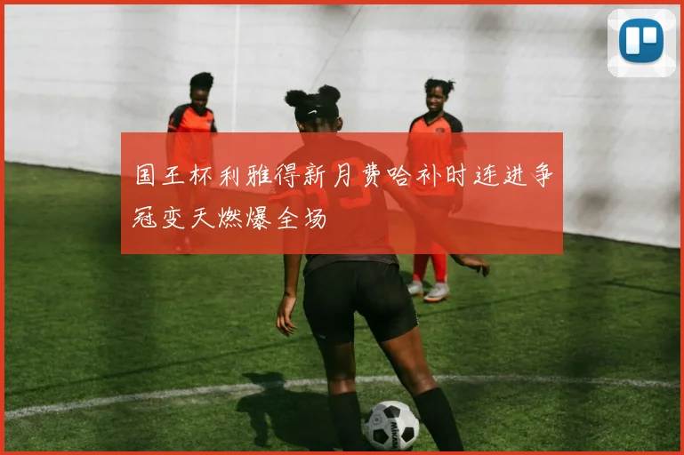 国王杯利雅得新月费哈补时连进争冠变天燃爆全场