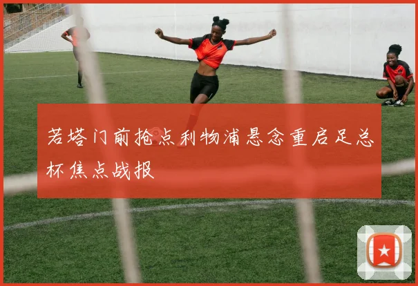 若塔门前抢点利物浦悬念重启足总杯焦点战报