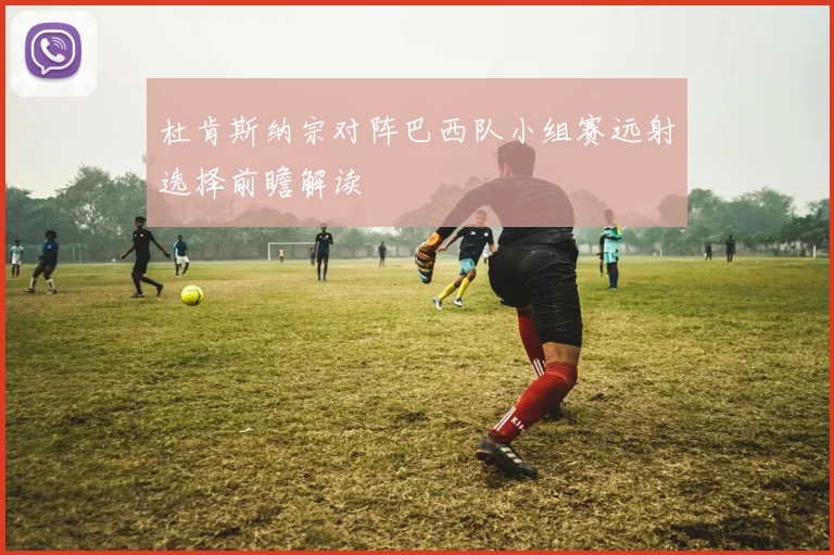杜肯斯纳宗对阵巴西队小组赛远射选择前瞻解读