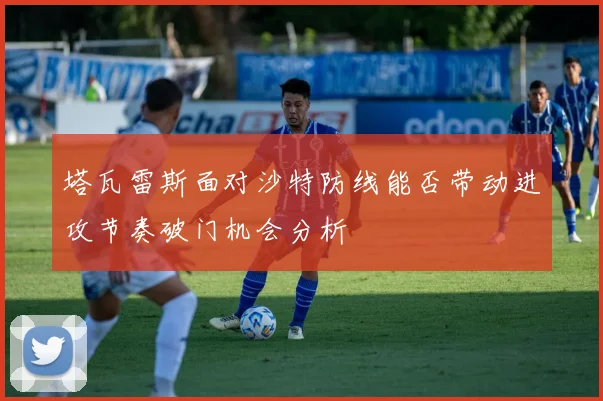 塔瓦雷斯面对沙特防线能否带动进攻节奏破门机会分析