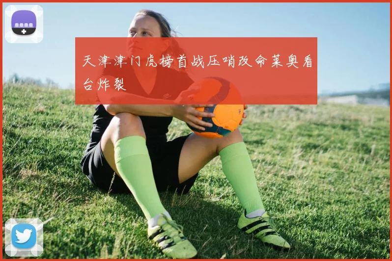 天津津门虎榜首战压哨改命莱奥看台炸裂