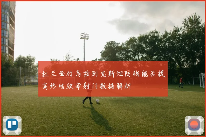 杜兰面对乌兹别克斯坦防线能否提高终结效率射门数据解析