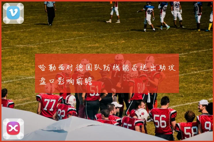 哈勒面对德国队防线能否送出助攻盘口影响前瞻