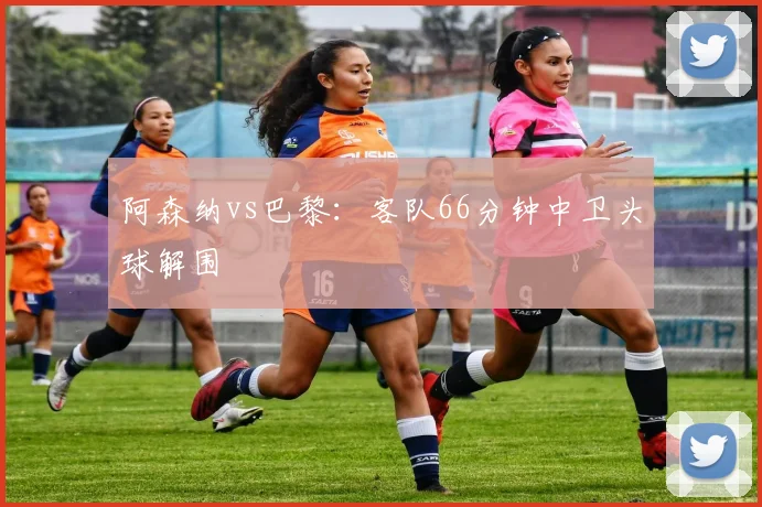 阿森纳vs巴黎：客队66分钟中卫头球解围