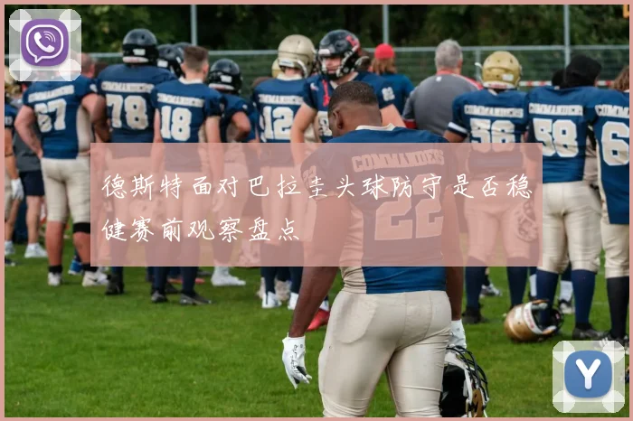 德斯特面对巴拉圭头球防守是否稳健赛前观察盘点